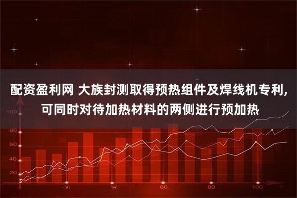 配资盈利网 大族封测取得预热组件及焊线机专利, 可同时对待加热材料的两侧进行预加热