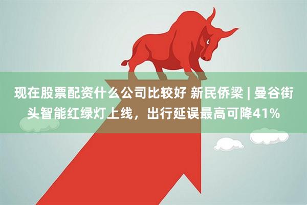 现在股票配资什么公司比较好 新民侨梁 | 曼谷街头智能红绿灯上线，出行延误最高可降41%