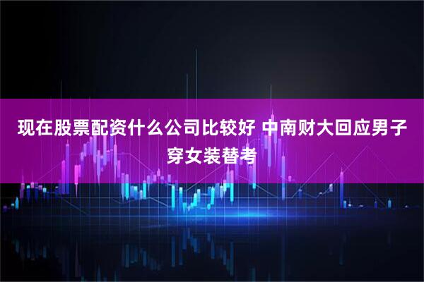 现在股票配资什么公司比较好 中南财大回应男子穿女装替考
