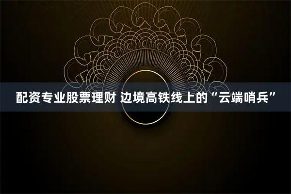 配资专业股票理财 边境高铁线上的“云端哨兵”
