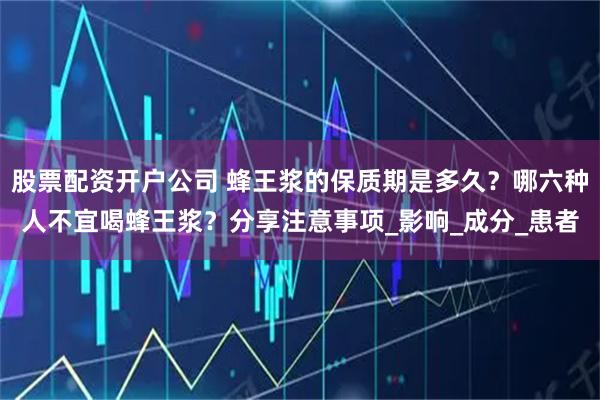 股票配资开户公司 蜂王浆的保质期是多久？哪六种人不宜喝蜂王浆？分享注意事项_影响_成分_患者