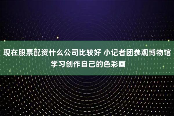 现在股票配资什么公司比较好 小记者团参观博物馆 学习创作自己的色彩画