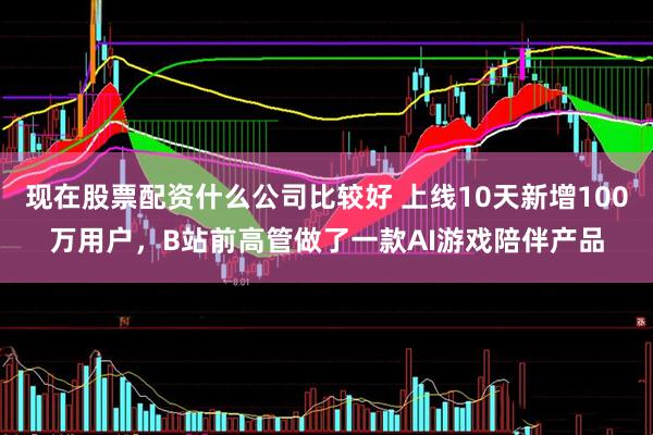 现在股票配资什么公司比较好 上线10天新增100万用户，B站前高管做了一款AI游戏陪伴产品