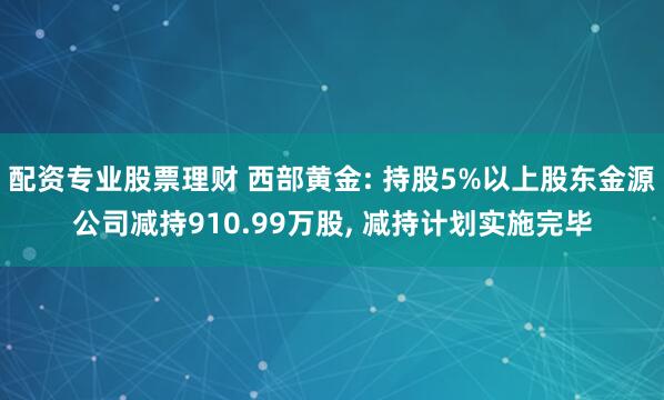 配资专业股票理财 西部黄金: 持股5%以上股东金源公司减持910.99万股, 减持计划实施完毕