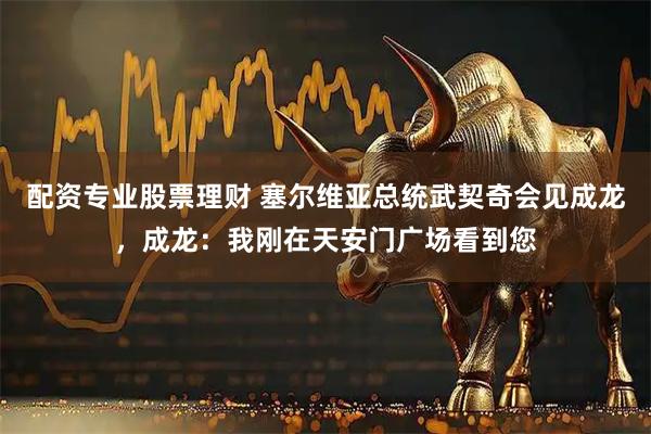 配资专业股票理财 塞尔维亚总统武契奇会见成龙，成龙：我刚在天安门广场看到您