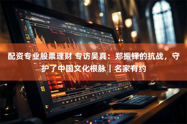 配资专业股票理财 专访吴真：郑振铎的抗战，守护了中国文化根脉｜名家有约