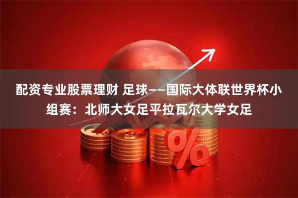 配资专业股票理财 足球——国际大体联世界杯小组赛：北师大女足平拉瓦尔大学女足