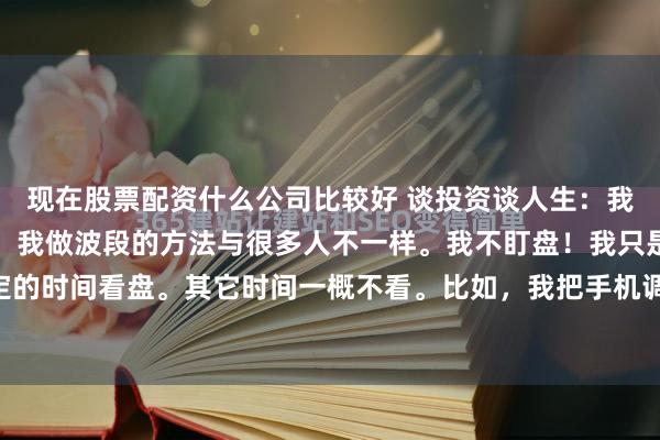现在股票配资什么公司比较好 谈投资谈人生：我做波段的方法与众不同！我做波段的方法与很多人不一样。我不盯盘！我只是在固定的日子，固定的时间看盘。其它时间一概不看。比如，我把手机调好闹钟，固定在每周星期一，下午2：30看盘。在...