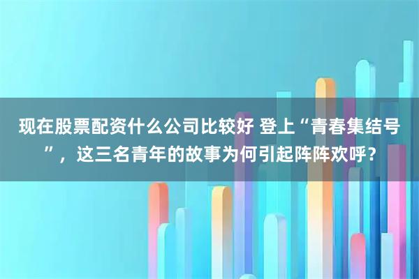 现在股票配资什么公司比较好 登上“青春集结号”，这三名青年的故事为何引起阵阵欢呼？