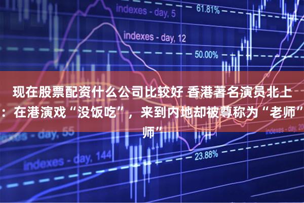 现在股票配资什么公司比较好 香港著名演员北上：在港演戏“没饭吃”，来到内地却被尊称为“老师”