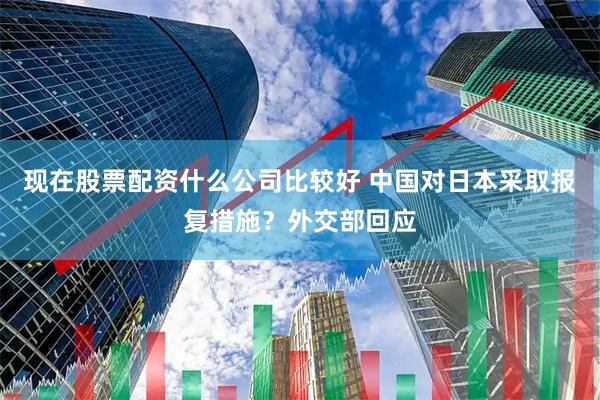 现在股票配资什么公司比较好 中国对日本采取报复措施？外交部回应