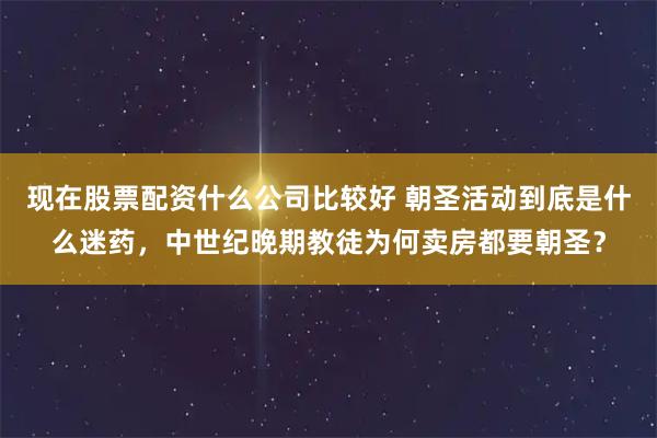 现在股票配资什么公司比较好 朝圣活动到底是什么迷药，中世纪晚期教徒为何卖房都要朝圣？
