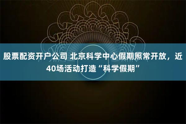 股票配资开户公司 北京科学中心假期照常开放，近40场活动打造“科学假期”