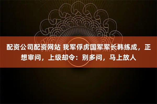 配资公司配资网站 我军俘虏国军军长韩练成，正想审问，上级却令：别多问，马上放人