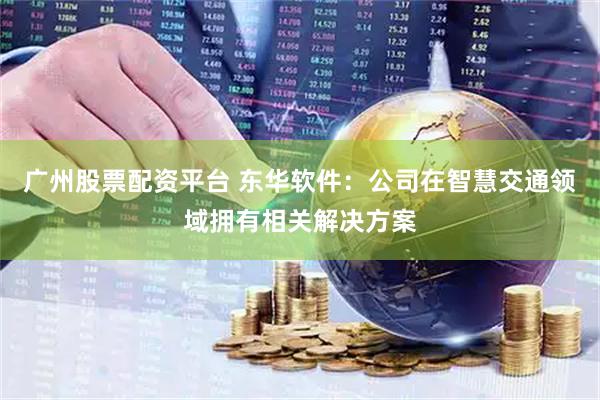 广州股票配资平台 东华软件：公司在智慧交通领域拥有相关解决方案