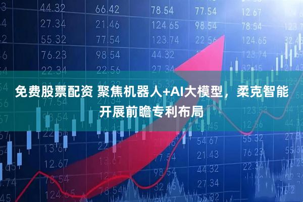 免费股票配资 聚焦机器人+AI大模型，柔克智能开展前瞻专利布局