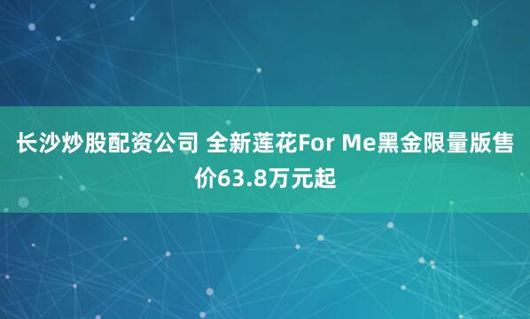 长沙炒股配资公司 全新莲花For Me黑金限量版售价63.8万元起