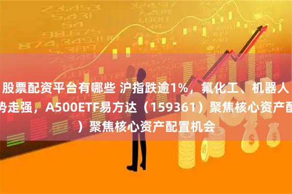 股票配资平台有哪些 沪指跌逾1%，氟化工、机器人概念逆势走强，A500ETF易方达（159361）聚焦核心资产配置机会