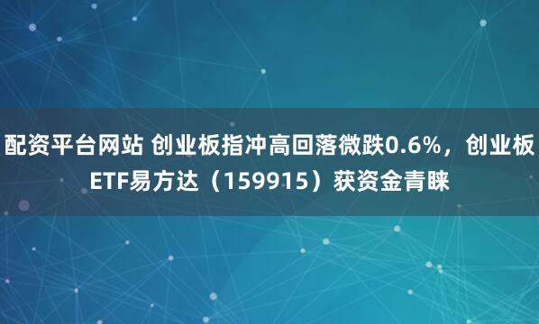 配资平台网站 创业板指冲高回落微跌0.6%，创业板ETF易方达（159915）获资金青睐