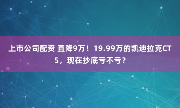 上市公司配资 直降9万！19.99万的凯迪拉克CT5，现在抄底亏不亏？
