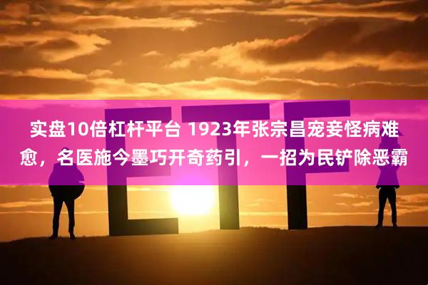 实盘10倍杠杆平台 1923年张宗昌宠妾怪病难愈，名医施今墨巧开奇药引，一招为民铲除恶霸