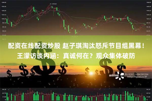 配资在线配资炒股 赵子琪淘汰怒斥节目组黑幕！王濛访谈内涵：真诚何在？观众集体破防