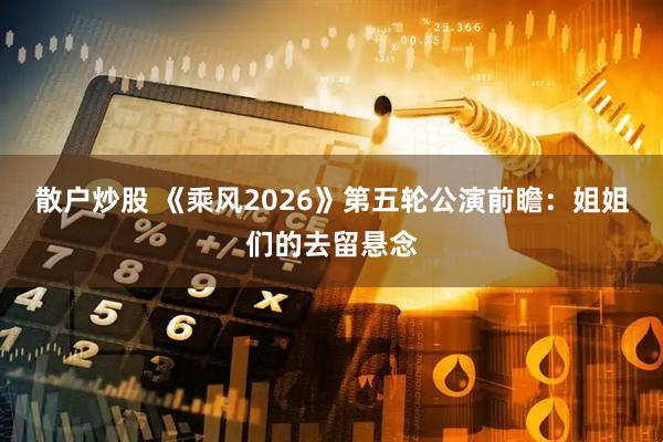 散户炒股 《乘风2026》第五轮公演前瞻：姐姐们的去留悬念