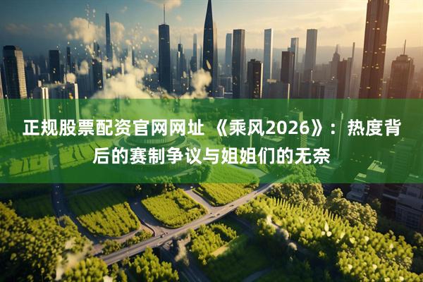 正规股票配资官网网址 《乘风2026》：热度背后的赛制争议与姐姐们的无奈